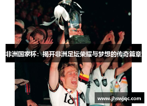 非洲国家杯：揭开非洲足坛荣耀与梦想的传奇篇章